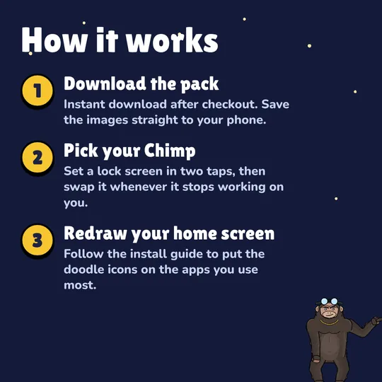 How it works: Download the pack. Instant download after checkout. Save the images straight to your phone. Pick your Chimp. Set a lock screen in two taps, then swap it whenever it stops working on you. Redraw your home screen. Follow the install guide to put the doodle icons on the apps you use most.